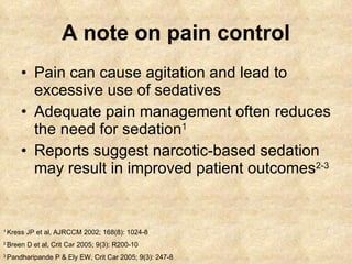 A note on pain control Pain can cause agitation and lead to excessive use of sedatives Adequate pain management often reduces the need for sedation 1 Reports suggest narcotic-based sedation may result in improved patient outcomes 2-3 1  Kress JP et al, AJRCCM 2002; 168(8): 1024-8 2  Breen D et al, Crit Car 2005; 9(3): R200-10 3  Pandharipande P & Ely EW, Crit Car 2005; 9(3): 247-8 