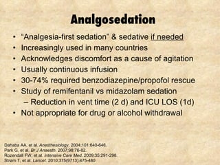 Analgosedation “ Analgesia-first sedation” & sedative  if needed Increasingly used in many countries Acknowledges discomfort as a cause of agitation Usually continuous infusion 30-74% required benzodiazepine/propofol rescue Study of remifentanil vs midazolam sedation Reduction in vent time (2 d) and ICU LOS (1d) Not appropriate for drug or alcohol withdrawal Dahaba AA, et al.  Anesthesiology.  2004;101:640-646. Park G, et al.  Br J Anaesth.  2007;98:76-82.  Rozendall FW, et al.  Intensive Care Med.  2009;35:291-298. Strøm T, et al.  Lancet . 2010;375(9713):475-480 