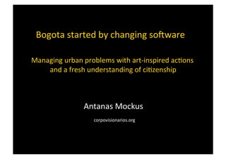 Antanas	
  Mockus	
  
	
  corpovisionarios.org	
  
Bogota	
  started	
  by	
  changing	
  so8ware	
  	
  	
  
Managing	
  urban	
  problems	
  with	
  art-­‐inspired	
  ac=ons	
  
	
  and	
  a	
  fresh	
  understanding	
  of	
  ci=zenship	
  
 