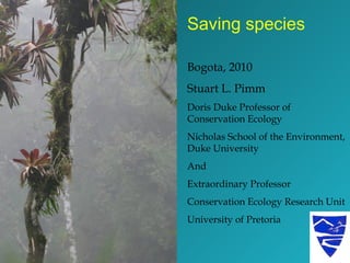 Saving species Bogota, 2010 Stuart L. Pimm Doris Duke Professor of Conservation Ecology Nicholas School of the Environment, Duke University And Extraordinary Professor Conservation Ecology Research Unit University of Pretoria 