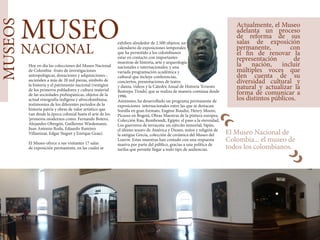 MUSEOS
MUSEO
NACIONAL
​Hoy en día las colecciones del Museo Nacional
de Colombia -fruto de investigaciones
antropológicas, donaciones y adquisiciones-,
ascienden a más de 20 mil piezas, símbolo de
la historia y el patrimonio nacional (vestigios
de los primeros pobladores y cultura material
de las sociedades prehispánicas, objetos de la
actual etnografía indígena y afrocolombiana,
testimonios de los diferentes periodos de la
historia patria y obras de valor artístico que
van desde la época colonial hasta el arte de los
‘primeros modernos como: Fernando Botero,
Alejandro Obregón, Guillermo Wiedemann,
Juan Antonio Roda, Eduardo Ramírez
Villamizar, Edgar Negret y Enrique Grau).
El Museo ofrece a sus visitantes 17 salas
de exposición permanente, en las cuales se
exhiben alrededor de 2.500 objetos; un
calendario de exposiciones temporales
que ha permitido a los colombianos
estar en contacto con importantes
muestras de historia, arte y arqueología
nacionales e internacionales; y una
variada programación académica y
cultural que incluye conferencias,
conciertos, presentaciones de teatro
y danza, vídeos y la Cátedra Anual de Historia ‘Ernesto
Restrepo Tirado’, que se realiza de manera continua desde
1996.
Asimismo, ha desarrollado un programa permanente de
exposiciones internacionales entre las que se destacan:
Sorolla en gran formato, Eugène Boudin, Henry Moore,
Picasso en Bogotá, Obras Maestras de la pintura europea.
Colección Rau, Rembrandt, Egipto: el paso a la eternidad,
Los guerreros de terracota: un ejército inmortal, Sipán,
el último tesoro de América y Dioses, mitos y religión de
la antigua Grecia, colección de cerámica del Museo del
Louvre. Estas muestras han contado con una respuesta
masiva por parte del público, gracias a una política de
tarifas que permite llegar a todo tipo de audiencias.
El Museo Nacional de
Colombia... el museo de
todos los colombianos.
Actualmente, el Museo
adelanta un proceso
de reforma de sus
salas de exposición
permanente, con
el fin de renovar la
representación de
la nación, incluir
múltiples voces que
den cuenta de su
diversidad cultural y
natural y actualizar la
forma de comunicar a
los distintos públicos.
“
“
 