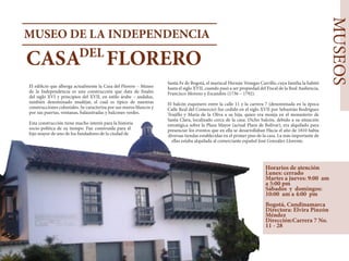 MUSEOS
MUSEO DE LA INDEPENDENCIA
CASA FLORERODEL
​
El edificio que alberga actualmente la Casa del Florero – Museo
de la Independencia es una construcción que data de finales
del siglo XVI y principios del XVII, en estilo árabe – andaluz,
también denominado mudéjar, el cual es típico de nuestras
construcciones coloniales. Se caracteriza por sus muros blancos y
por sus puertas, ventanas, balaustradas y balcones verdes.
Esta construcción tiene mucho interés para la historia
socio-política de su tiempo. Fue construida para el
hijo mayor de uno de los fundadores de la ciudad de
Santa Fe de Bogotá, el mariscal Hernán Venegas Carrillo, cuya familia la habitó
hasta el siglo XVII, cuando pasó a ser propiedad del Fiscal de la Real Audiencia,
Francisco Moreno y Escandón (1736 – 1792).
El balcón esquinero entre la calle 11 y la carrera 7 (denominada en la época
Calle Real del Comercio) fue cedido en el siglo XVII por Sebastián Rodríguez
Trujillo y María de la Oliva a su hija, quien era monja en el monasterio de
Santa Clara, localizado cerca de la casa. Dicho balcón, debido a su situación
estratégica sobre la Plaza Mayor (actual Plaza de Bolívar), era alquilado para
presenciar los eventos que en ella se desarrollaban Hacia el año de 1810 había
diversas tiendas establecidas en el primer piso de la casa. La más importante de
ellas estaba alquilada al comerciante español José González Llorente.
Horarios de atención
Lunes: cerrado
Martes a jueves: 9:00 am
a 5:00 pm
Sábados y domingos:
10:00 am a 4:00 pm
Bogotá, Cundinamarca
Directora: Elvira Pinzón
Méndez
Dirección:Carrera 7 No.
11 - 28
 