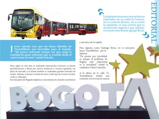 EDITORIAL
Hace siglos en este sitio se realizaban espectáculos circenses, se hacían
proclamaciones y fiestas por nuevos monarcas o virreyes españoles, era
plaza de mercado y en donde también se realizaban grandes funerales de
estado. Además, se hacían corridas de toros y todo tipo de eventos sociales,
civiles y culturales.
En esta parte de Bogotá empieza a concentarse el corazón económico
y ejecutivo de la capital.
Para algunos como Santiago Rivas, no es necesario
hacer TransMilenio por la
séptima.
“De pronto por movilidad
si, porque el problema de
Bogotá más importante
es la movilidad” señaló la
ciudadana Vilma Camacho.
A la altura de la calle 72,
TransMilenio tendrá una
conexión con la troncal caracas.
avier salcedo cree que los buses híbridos de
TransMilenio son favorables para el trazado.
“Me parece suficiente porque veo que carga la
cantidad de gente suficiente que se traslada desde el
centro hasta el norte”, señaló Salcedo.
J
Laséptimatieneunascaracterísticas
especiales, no es como la Caracas,
no es como la décima no es como
la autopista, es una carrera que es
mucho más angosta y que además,
es mucho mas bonita agregó Rivas.
“
“
 