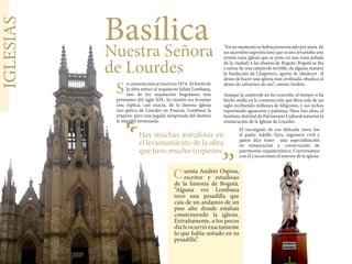 IGLESIAS
BasílicaNuestra Señora
de Lourdes
uconstrucciónseinicióen1874.Alfrentede
la obra estuvo el arquitecto Julián Lombana,
uno de los arquitectos bogotanos más
prestantes del siglo XIX. Su misión era levantar
una réplica, casi exacta, de la famosa iglesia
neo gótica de Lourdes en Francia. Lombana la
empezó, pero una jugada inesperada del destino
le impidió terminarla.
Hay muchas anécdotas en
el levantamiento de la obra
que tuvo mucho tropiezos
uenta Andrés Ospina,
escritor y estudioso
de la historia de Bogotá.
“Alguna vez Lombana
tuvo una pesadilla que
caía de un andamio de un
piso alto donde estaban
construyendo la iglesia.
Extrañamente, a los pocos
día le ocurrió exactamente
lo que había soñado en su
pesadilla”.
“En un momento se había pronosticado por parte de
un sacerdote supersticioso que si uno levantaba una
ermita (una iglesia que se pone en una zona aislada
de la ciudad) a las afueras de Bogotá, Bogotá se iba
a salvar de una catástrofe terrible, de alguna manera
la fundación de Chapinero, aparte de obedecer al
deseo de hacer una iglesia más civilizada, obedece al
deseo de salvarnos de eso”, cuenta Andrés.
Aunque la catástrofe no ha ocurrido, el tiempo sí ha
hecho mella en la construcción que lleva más de un
siglo recibiendo millones de feligreses, y sus techos
soportando aguaceros y palomas. Hace tres años, el
Instituto distrital de Patrimonio Cultural autorizó la
restauración de la Iglesia de Lourdes.
“
“
El encargado de esa delicada tarea fue
el padre Adolfo Vera, ingeniero civil y
quien dice tener una especialización
en restauración y conservación de
patrimonio arquitectónico. Conversamos
con él y recorrimos el interior de la iglesia.
S
C
 
