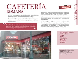 COMIDA
CAFETERÍAROMANALA
En 1964, abrió sus puertas la cafetería Romana, en plena avenida
Jiménez, para ofrecer un concepto jamás visto en la capital.
En ese entonces, los bogotanos acostumbraban a almorzar en sus casas,
razón por la cual era difícil acercarlos a que probaran sus deliciosas
pizzas artesanales.
Para hacerlos sentir en casa, les ofrecíamos un
aperitivo, pero muchos se escandalizaban porque se
trataba de trago y eso era un pecado
““
asegura, entre risas, César Ianini, quien heredó de su padre, el
italiano Antonio Ianini –dueño del prestigioso Restaurante
Internacional en la década de los 30–, su gusto por la cocina.
La Romana, como se le conoce cariñosamente, ha educado a miles
de comensales, quienes han disfrutado de la auténtica cocina
italiana artesanal.
Además, en la Bodega Moderna –supermercado italiano también
administrado por Ianni– se pueden encontrar pastas largas, cortas
y rellenas, panes y los más exquisitos grisinnis hechos en casa y de
manera artesanal, con todo el amor y la tradición de la herencia
italiana de la familia, originaria de Maratea, al sur de Italia.
Dirección: Cra. 7 #19-48, Bogotá
Teléfono: (1) 2832730
Horario: Lunes a domingo de
7.00 a.m. a 9.30 p.m.
PUEDES ENCONTRAR
EN EL MENU:
PASTA
PIZZA
ENSALADAS
RISOTO
CALZONE
BEBIDAS
 