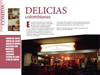 COMIDA
DELICIAScolombianas
sta cafeteria hara que con cada bocado
puedas recordar las delicias colombianas,
acercate a nuestra cafeteria, y podras
encontrar gran variedad de delicias,
contamos con muchas sucursales las cules
puedes visitar, no te arrepentiras de haber venido
a colombia, pues su comida es una delicia, no
lo pienses mas y disfruta de los manjares que te
ofresemos, ademas de una ambientacion con todas
las de la ley colombiana.
-ARROZ DE COCO
-ARROZ DE LECHE
-BRAZO DE REINA
-BIZCOHO CON
MANZANA
-CREPPES
-CUAJADA
-CREMA DE CAFE
-FLAN DE QUESO
E
te ofresemos una muy buena atencion, para que nosotros nos
convirtamos en tu familia y en tu lugar favorito, pues nustro
objetivo principal es hacerte sentir como en casa.
disfruta y aprende cuales son los platos colombianos mas
deliciosos, TE ESPERAMOS.
 
