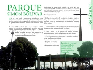 PARQUES
PARQUE
SIMÓN BOLÍVAR
ste es el más grande e importante de la ciudad por varias
razones: su estratégica ubicación en el corazón de Bogotá; sus
amplios espacios verdes acompañados de un innumerable número
de árboles o por la cantidad y variedad de los escenarios que lo
conforman.
La historia del Parque Simón Bolívar se remonta al año de 1.968
cuando en terrenos del actual escenario se celebró una misa
campal, como parte de la visita del papa Pablo VI a Colombia
para el 39º Congreso Eucarístico Internacional, se construyó un
pequeño Templete Eucarístico que sobrevive en la
actualidad como parte de la geografía e historia del
escenario, testigo del importante evento.
Jurídicamente el parque nació según la Ley 31 de 1979 para
conmemorar los 200 años del nacimiento de Bolívar a celebrarse 4
años más tarde, con lo que se dejaba un tiempo prudencial para la
construcción del nuevo parque.
El parque cuenta con:
- Un lago y embarcadero. Es uno de los principales atractivos
del parque; cuenta con 10 hectáreas y es protagonista de
muestras acuáticas. Su profundidad oscila entre los 1.00 y los
12.00 metros.
-Ciclopaseonatural.AptoparalaprácticadeCiclomontañismo
recreativo, posee una extensión de 3.650 mts.
- Zonas verdes. En el parque es posible encontrar
aproximadamente unos 910.000 metros de zonas verdes
- Ciclo vía permanente (Externa) Son 4 kilómetros alrededor
de las instalaciones del parque.
- Templete Eucarístico
- Monumento Bolivariano
as calles 53 y 64, y de
oriente a occidente
desde la carrera 36
hasta la avenida
Rojas. Localidad de
Teusaquillo.
L
E
 