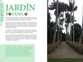 PARQUES
JARDÍN
BOTÁNICO
José Celestino Mutis inicio en 1783 la Real Expedición Botánica
del Nuevo Reino de Granada, una de las más importantes travesías
científicas del siglo XVIII, cuya duración fue de 33 años.
Más de siglo y medio después, el sacerdote jesuita Enrique Pérez
Arbeláez, considerado el padre de la ecología en Colombia y quien
recibió el título de doctor ‘summa cum laude’, máximo grado en
biología y matemáticas en Alemania, regresaba a Colombia para dar
continuidad a esta labor.
Su colosal tarea permitió reconstruir la fraccionada historia de
la botánica en el país con la fundación en 1955 del que desde ese
entonces se denominó Jardín Botánico José Celestino Mutis.
Francisco Sánchez Hurtado, ingeniero agrónomo, quien tuvo la
fortuna de conocer al padre Pérez en un congreso y de vincularse
a la entidad en 1970, recibió de manos del fundador los planos
detallados de las zonas del jardín y hasta la fecha ha sido uno de los
encargados de desarrollarlo.
"Le colaboré un año y 8 meses, pero fue tiempo
suficiente para interpretar lo que era un jardín
botánico a nivel de Bogotá, su importancia
desde el punto de la docencia, investigación,
recreación y la forma cómo proyectarlo hacia la
ciudad", aseguró Sánchez al Portal Bogotá.
 