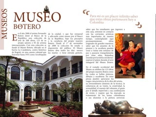 “
Diis. An is halatus nos
bon num se tem cae inam
hocchui iam hordiem mo-
ridiem opopterit vent? An
Itatium intempe ribunclum
nox menicus int.
MUSEOS
n el año 2000 el artista Fernando
Botero donó al Banco de la
República una colección de
arte de 208 obras, 123 de su
propia autoría y 85 de artistas
internacionales. Con esta colección se
fundó el Museo Botero, ubicado en el
barrio La Candelaria, centro histórico
de Bogotá, en una casona colonial que
funcionó hasta 1955 como Arzobispado
de la ciudad, y que fue restaurad
y adecuada como museo por el Banco
de la República, bajo los preceptos
y la curaduría del propio maestro
Botero. Desde el 1° de noviembre
de 2000 la colección ha estado a
disposición del público. El Museo
Botero abre todos los días -menos
los martes- y tiene entrada gratuita.
E
Para mí es un placer infinito saber
que estas obras pertenecen hoy a
Colombia
saber que los estudiantes que ingresen a
esta casa, entrarán en contacto
con las corrientes artísticas
más importantes de nuestro
tiempo, contemplando aquí
permanentemente, obras
originales de grandes maestros;
saber que los amantes de la
pintura y la escultura puedan
venir a visitar este remanso de
paz y pasearse tranquilamente
por estas salas, dejándose
inundarporlaestéticamoderna”,
expresó el pintor durante el acto
inaugural del Museo Botero.
En el costado occidental del
Museo se exhiben las 123 obras
del propio maestro Botero entre
las cuales se hallan pinturas,
dibujos y esculturas. En estas
piezas pueden apreciarse los
rasgos característicos de la obra del artista,
su extraordinario dominio de la técnica, la
coherencia de su visión, la creatividad, la
sensualidad, el manejo del volumen, el gusto
por el detalle imprevisto y esa combinación
de ironía y respeto que ha marcado su
tratamiento de los temas colombianos
o sus alusiones a la pintura universal.
“
MUSEO
BOTERODE
 