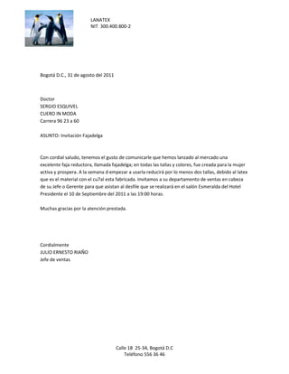 LANATEX
                        NIT 300.400.800-2




Bogotá D.C., 31 de agosto del 2011



Doctor
SERGIO ESQUIVEL
CUERO IN MODA
Carrera 96 23 a 60

ASUNTO: Invitación Fajadelga



Con cordial saludo, tenemos el gusto de comunicarle que hemos lanzado al mercado una
excelente faja reductora, llamada fajadelga; en todas las tallas y colores, fue creada para la mujer
activa y prospera. A la semana d empezar a usarla reducirá por lo menos dos tallas, debido al latex
que es el material con el cu7al esta fabricada. Invitamos a su departamento de ventas en cabeza
de su Jefe o Gerente para que asistan al desfile que se realizará en el salón Esmeralda del Hotel
Presidente el 10 de Septiembre del 2011 a las 19:00 horas.

Muchas gracias por la atención prestada.




Cordialmente
JULIO ERNESTO RIAÑO
Jefe de ventas




                                     Calle 18 25-34, Bogotá D.C
                                         Teléfono 556 36 46
 