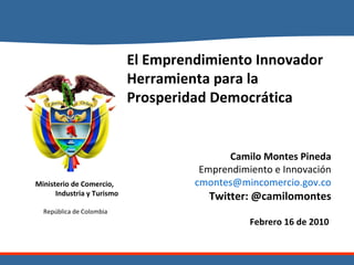 El Emprendimiento Innovador Herramienta para la Prosperidad Democrática Camilo Montes Pineda Emprendimiento e Innovación [email_address] Twitter: @camilomontes Febrero 16 de 2010  