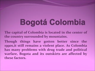 The capital of Colombia is located in the center of
the country surrounded by mountains.
Though things have gotten better since the
1990s,it still remains a violent place. As Colombia
has many problems with drug trade and political
warfare, Bogota and its outskirts are affected by
these factors.
 