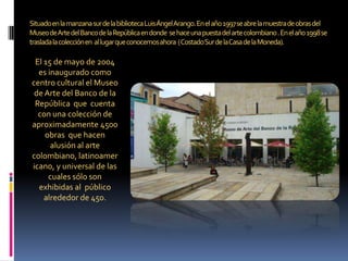 Situado en la manzana sur de la biblioteca Luis Ángel Arango. En el año 1997 se abre la muestra de obras del  Museo de Art...