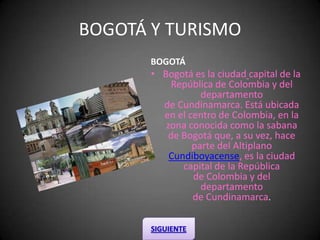 BOGOTÁ Y TURISMO BOGOTÁ  Bogotá es la ciudadcapital de la República de Colombia y del departamento de Cundinamarca. Está ubicada en el centro de Colombia, en la zona conocida como la sabana de Bogotá que, a su vez, hace parte del AltiplanoCundiboyacense, es la ciudadcapital de la República de Colombia y del departamento de Cundinamarca.  SIGUIENTE 
