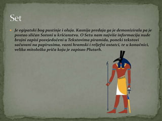 Je egipatski bog pustinje i oluja. Kasnija predaja ga je demonizirala pa je
postao sličan Sotoni u kršćanstvu. O Setu nam najviše informacija nude
brojni zapisi posvjedočeni u Tekstovima piramida, poneki tekstovi
sačuvani na papirusima, razni hramski i reljefni ostatci, te u konačnici,
velika mitološka priča koju je zapisao Plutarh.
 