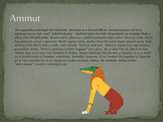  Je u egipatskoj mitologiji bilo čudovište. Spominje se u dvorani Ma'at. Ammutin posao vidi se iz
njezinog imena, koje znači "jedačica kostiju". Nadimak joj je Am-heh, što podsjeća na imeboga Huha a
jela je srca zlih pokojnika. Strašni sud bi odlučivao o sudbini pokojnika nakon smrti. Glavni je sudac Oziris,
bog plodnosti, a tu je i zapisničar Thoth i mjerač težine, Anubis. Kraj Ozirisa bi stajale njegove sestre. Ipak,
ključna je bila Ma'at, božica istine, reda i pravde. Njezin je znak pero. Ammut je stajala kraj vage kojom je
gospodario Anubis. Thoth je zapisivao rezultat "vaganja" srca i pera. Ako je duša bila zla, bila je bačena
Ammut, koju su još zato zvali Gutačica ili Neman. Ammut nikad nije bila štovana, a Egipćani su je se bojali
jer je predstavljala tri životinje, vodenkonja krokodila i leoparda. Te su životinje bile pogubne za Egipćane
pa su zato zamišljali da su sve skupljene u jedno stvorenje, Ammut. Ali, međutim, Ammut je bila
"dobri demon", čuvarica vatrenog jezera.
 