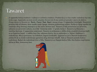  Je egipatska božica trudnoće i rađanja te zaštitnica trudnica. Predstavlja je se kao trudni vodenkonj koji ima
lavlje noge. Egipćanke su često nosile amajliju Tawaret da ih ona zaštiti pri porodu i otjera zle duhove.
Druga imena za Tawaret su: Toeris, Tvaret, Tuat, Taurt i mnoga druga. U egipatskoj mitologiji, Tawaret je
prvotno bila zli demon, žena muške zmije Apopa, demona podzemnog svijeta. Poslije je Apop izgubio na
značenju zbog Setovog ubijanja te je bio samo demon noći. Tawaret je bila povezivana sa sjeverom,
odnosno sa sjevernim nebom, te je bila "misterija neba". U grobu Setija I. Tawaret je prikazana s
moćima liječenja. U egipatskoj umjetnosti, Tawaret je prikazana u obliku dviju strašnih životinja kojih
su se Egipćani bojali - u obliku lava (lav, odnosno lavica, bio je utjelovljen i u Tefnut i Sekhmet) i
vodenkonja. Bila je povezana i sa Sobekom, bogom krokodila. Egipćani su još u Starom kraljevstvu
zaključili da su ženke vodenkonja agresivne zbog štićenja mladih. Tako je Tawaret postala božica-
vodenkonj. Budući da vodenkonji žive u Nilu, Tawaret je uz Hapyja božica Nila. Kao božica majčinstva,
slična je Mut, Amonovoj ženi.
 