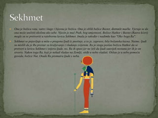  Ona je božica rata, vatre i kuge i bijesna je božica. Ona je oblik božice Bastet, domaće mačke. Vjeruje se da
ona može uništiti okolinu oko sebe. Njezin je muž Ptah, bog umjetnosti. Božice Hathor i Bastet (Raove kćeri)
mogle su se pretvoriti u ratobornu lavicu Sekhmet. Imala je također i nadimke kao "Oko boga Ra".
 Sekhmet se pojavljuje u mitu o progonu ljudi iz pustinje, a to je, zapravo, bila božanska kazna. Naime, ljudi
su mislili da je Ra prestar za kraljevanje i vladanje svijetom. Ra je stoga poslao božicu Hathor da se
pretvori u lavicu Sekhmet i istjera ljude, no, Ra ih spasi jer ne želi da ljudi zauvijek nestanu jer ih je on
stvorio. Nakon toga Ra, koji je nekad vladao na Zemlji, otiđe u nebo vladati. Otišao je u nebo pomoću
goveda, božice Nut. Otada Ra promatra ljude s neba.
 