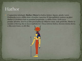  U egipatskoj mitologiji, Hathor (Hator) je božica ljubavi, ljepote, glazbe i sreće.
Predstavlja ju se u obliku žene s kravljim rogovima ili hijeroglifskim znakom na glavi.
Hathor je čarobnica koju se ponekad predstavlja i u obliku krave. Grčki joj je
pandan Afrodita. Izvorno je bila personifikacija Mliječne staze, naše galaktike. Hathor je
nastala iz Raovog oka te mu je najdraža kći. Ona je drevna božica, štovana veoma davno,
u liku svete krave, te sliči Bat.
 