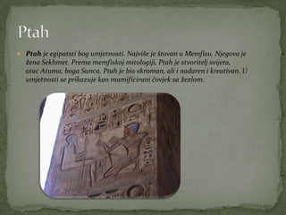  Ptah je egipatsti bog umjetnosti. Najviše je štovan u Memfisu. Njegova je
žena Sekhmet. Prema memfiskoj mitologiji, Ptah je stvoritelj svijeta,
otac Atuma, boga Sunca. Ptah je bio skroman, ali i nadaren i kreativan. U
umjetnosti se prikazuje kao mumificirani čovjek sa žezlom.
 
