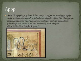  Apop (ili Apopis) je golema kobra, zmija iz egipatske mitologije. Apop
svake noći pokušava požderati Ra dok plovi podzemljem. Set, član posade
lađe, napada zmiju i ubija ju, ali ona svaki put opet oživljava. Apop
predstavlja silu kaosa, a Ra silu božanskog reda. Apop je
dijete božice Neit,"Majke Bogova".
 