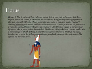  Horus ili Hor je egipatsti bog s glavom sokola koji se povezuje sa Suncem. Zajedno s
bogom Sunca Ra, Horus je udružen u Ra-Harakhtea. U egipatskoj mitologiji postoje 2
Horusa - sin Izide i Ozirisa i Raov sokol. Horusovo oko je nazvano wedjat ("zdrav")
Nakon Ozirisovog uskrsnuća, Izida je otišla svom mužu. Začela je Horusa, ali ga je rodila
u tajnosti. Naime, Ozirisov i Izidin brat Set, koji je ubio Ozirisa, vladao je okrutno nad
Egiptom, iako je pravi prijestolonasljednik bio Horus. Izida je skrivala Horusa u delti Nila,
a pomagao joj je Thoth. Jednog dana je Horusa ugrizao škorpion. Thoth je, na sreću,
izvukao sav otrov, a Ra je dotle zaustavio put po nebeskom svodu. Horus je zato u liku
djeteta bio zaštitnik djece.
 