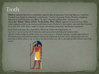  Thoth je egipatski bog koji se predstavlja s glavom ibisa ili majmuna. On je bog Mjeseca i mudrosti.
Ponekad su ga Egipćani prikazivali i s papirusom i "tintom" za pisanje. Prema Theodoru Hopfneru,
Egipćani su pisali Thothovo ime ḏḥwty. To znači "onaj koji nalikuje ibisu". Druga su mu
imena Tot, Tahuti, Tehuti, Zehuti, Techu,Tethu, Thot i Thout. Egipćani su vjerovali da je Thoth
izumio egipatsko pismo te ga smatraju zaštitnikom pisara. Rođen je iz Setove glave, iako neki mitovi kažu da
mu je otac Geb, ili Ra. Bog je mudrosti, znanja, astronomije, geometrije, matematike i umjetnosti.
 Noću Thoth zamjenjuje Raa, boga Sunca, Mjesecom. Nakon smrti Egipćanina, on
mjeri srce s nojevim perom da bi točno procijenio pravednost smrtnika prije njegove smrti,
odnosno Anubis nadgleda razliku težine srca i nojeva pera, a Thoth ga zapisuje, a poslije toga Anubis ili
Thoth prihvaćaju pokojnika koji najprije treba prođi suđenje da bi potom, ako je cijelog svog života bio
pravedan te dobar, otišao u raj, no, ako je bio nepravedan i zao, ide u svijet gdje ga čeka Neman, koja će ga
pojesti.
 