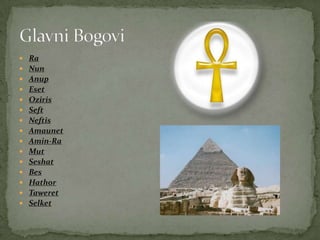  Ra
 Nun
 Anup
 Eset
 Oziris
 Seft
 Neftis
 Amaunet
 Amin-Ra
 Mut
 Seshat
 Bes
 Hathor
 Taweret
 Selket
 