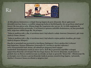  Je bilo glavno božanstvo u religiji Starog Egipta do pete dinastije. Ra je uglavnom
identificiran kao Sunce, a središte njegovog kulta je bioHeliopolis, što na grčkom znači grad
Sunca. Ra ima glavu orla. Himna bogu Ra (napisana oko 1370 pr. Kr.) je bila napisana da
naglasi panteističku prirorodu. U toj himni je opisano nekoliko božanstava, ne kao posebnih
bića, nego kao oblika boga Ra. Na primjer:
 "Neka je molitva tebi, o Ra, ti uzvišena moći, koji ulaziš u odaje Amenta (Amaunet), gle tvoje
tijelo je Temu (Atum)."
 "Neka je molitva tebi, o Ra, ti uzvišena moći, koji ulaziš u tajnu palaču Anubisa, gle tvoje
tijelo je Kepera (Khepri)."
 Bog Ra se ponekad zna pretvoriti u kotrljana (balegara). On je ujedno bio i vrhovni
bog Egipćana. Faraon Ekhnaton (Amenofis IV.) izvršio je vjersku reformu i
uveo monoteistički kult Atona, ali odmah po njegovoj smrti njegov
nasljednik Tutankamon vratio je staru vjeru. Kult Ra je porastao otprilike u drugoj
egipatskoj dinastiji, učvršćujući Ra kao boga Sunca. Do četvrte dinastije, na faraone se
gledalo kao na Raova otjelotvorenja na Zemlji, za koje se govorilo "Sinovi Ra". Obožavanje Ra
je dostiglo svoj vrhunac u petoj dinastiji, kada je postao zvanični bog Egipta, i piramide,
obelisci i hramovi Sunca su dizani u njegovu čast
 