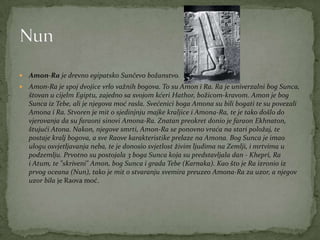  Amon-Ra je drevno egipatsko Sunčevo božanstvo.
 Amon-Ra je spoj dvojice vrlo važnih bogova. To su Amon i Ra. Ra je univerzalni bog Sunca,
štovan u cijelm Egiptu, zajedno sa svojom kćeri Hathor, božicom-kravom. Amon je bog
Sunca iz Tebe, ali je njegova moć rasla. Svećenici boga Amona su bili bogati te su povezali
Amona i Ra. Stvoren je mit o sjedinjnju majke kraljice i Amona-Ra, te je tako došlo do
vjerovanja da su faraoni sinovi Amona-Ra. Znatan preokret donio je faraon Ekhnaton,
štujući Atona. Nakon, njegove smrti, Amon-Ra se ponovno vraća na stari položaj, te
postaje kralj bogova, a sve Raove karakteristike prelaze na Amona. Bog Sunca je imao
ulogu osvjetljavanja neba, te je donosio svjetlost živim ljudima na Zemlji, i mrtvima u
podzemlju. Prvotno su postojala 3 boga Sunca koja su predstavljala dan - Khepri, Ra
i Atum, te "skriveni" Amon, bog Sunca i grada Tebe (Karnaka). Kao što je Ra izronio iz
prvog oceana (Nun), tako je mit o stvaranju svemira preuzeo Amona-Ra za uzor, a njegov
uzor bila je Raova moć.
 