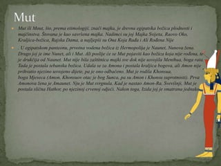 Mut ili Mout, što, prema etimologiji, znači majka, je drevna egipatska božica plodnosti i
majčinstva. Štovana je kao savršena majka. Nadimci su joj Majka Svijeta, Raovo Oko,
Kraljica-božica, Rajska Dama, a najljepši su Ona Koja Rađa i Ali Rođena Nije
 . U egipatskom panteonu, prvotna vodena božica iz Hermopolija je Naunet, Nunova žena.
Drugo joj je ime Nunet, ali i Mut. Ali poslije će se Mut pojaviti kao božica koja nije rođena, te
je drukčija od Naunet. Mut nije bila zaštitnica majki sve dok nije usvojila Menthua, boga rata.
Tada je postala tebanska božica. Udala se za Amona i postala kraljica bogova, ali Amon nije
prihvatio njezino usvojeno dijete, pa je ono odbačeno. Mut je rodila Khonsua,
boga Mjeseca (Amon, Khonsuov otac je bog Sunca, pa su Amon i Khonsu suprotnosti). Prva
Amonova žena je Amaunet. Nju je Mut svrgnula. Kad je nastao Amon-Ra, Svevišnji, Mut je
postala slična Hathor, po njezinoj crvenoj odjeći. Nakon toga, Izida joj je smatrana jednakom.
 