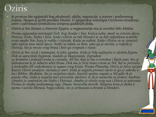  Je prvotno bio egipatski bog plodnosti, obilja, vegetacije, a potom i podzemnog
svijeta. Njegov je grčki pandan Dioniz. U egipatskoj mitologiji Ozirisovo stradanje,
smrt i uskrsnuće simbolizira izmjenu godišnjih doba.
 Oziris je bio štovan u čitavom Egiptu, a najpoznatije mu je svetište bilo Abidos.
 Prema egipatskoj mitologiji Geb, bog Zemlje i Nut, božica neba, imali su četvero djece,
Ozirisa, Izidu, Neftis i Seta. Izida i Oziris su bili blizanci te su bili zaljubljeni u utrobi
svoje majke Nut, koja je rodila i zvijezde. Kada su rođeni, Izida i Oziris su se vjenčali,
iako isprva nisu imali djece. Neftis se udala za Seta, iako ga je mrzila, a voljela je
Ozirisa. Set je mrzio svog brata i htio ga svrgnuti s vlasti.
 Oziris je bio visok i tamnoput, te jako zgodan. Izida je bila najljepša u cijelom Egiptu.
Dok su upravljali Egiptom, vladalo je blagostanje. Izgrađeni
su hramovi i poljoprivreda je cvjetala. Ali Set, koji je bio crvenokos i bijele puti, bio je
ljubomoran te je odlučio ubiti brata. Dok mu je brat šetao vrtom uz Nil, Set se prerušio
u krokodila (ili vodenkonja) te napao svog brata. Prema Plutarhu, Oziris je žrtva zavjere.
Kad je Oziris utopljen, nastala je smrt. Izida je uspjela pronaći tijelo te ga je sakrila u
luci Biblos. Međutim, Set je rasijekao tijelo, bacivši spolne organe u Nil gdje ih je
pojela riba. Izida je uspjela naći preostale dijelove, te ih je sastavila uz pomoć Anubisa
(Anubis je vanbračni sin Neftis i Ozirisa). Anubis je oživio svog oca i Oziris je uskrsnuo.
Postao je vladar podzemnog raja, Duata, boravišta mrtvih. Njegova žena je došla k
njemu i začela Horusa, boga sokola, što je prikazano u hramu u Denderi.
 