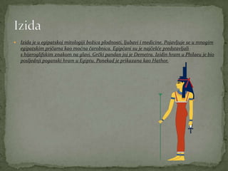  Izida je u egipatskoj mitologiji božica plodnosti, ljubavi i medicine. Pojavljuje se u mnogim
egipatskim pričama kao moćna čarobnica. Egipćani su je najčešće predstavljali
s hijeroglifskim znakom na glavi. Grčki pandan joj je Demetra. Izidin hram u Philaeu je bio
posljednji poganski hram u Egiptu. Ponekad je prikazana kao Hathor.
 