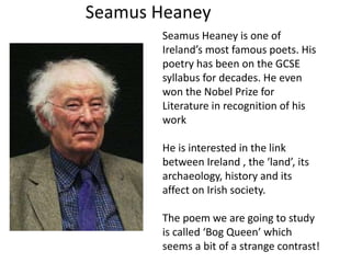 Seamus Heaney 
Seamus Heaney is one of 
Ireland’s most famous poets. His 
poetry has been on the GCSE 
syllabus for decades. He even 
won the Nobel Prize for 
Literature in recognition of his 
work 
He is interested in the link 
between Ireland , the ‘land’, its 
archaeology, history and its 
affect on Irish society. 
The poem we are going to study 
is called ‘Bog Queen’ which 
seems a bit of a strange contrast! 
 