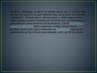 En 2012, salióMagia, su álbum de estudio debut, que ha vendido más
de diez mil copias en su país natal.Del disco se lanzaron los sencillos
«Obsesión», «Pasarla bien», «Primer amor» y «Miss Independent»,
estos tuvieron un éxito moderado en Colombia.Con «La temperatura»
ganó fama en varios territorios de Sudamérica, y en la 14.ª Premios
Grammy Latino 2013 estuvo nominado al Mejor Artista Nuevo.
En 2014, sirvió como juez y entrenador en La Voz Kids. Maluma es
considerado por los críticos especializados como uno de los artistas
 