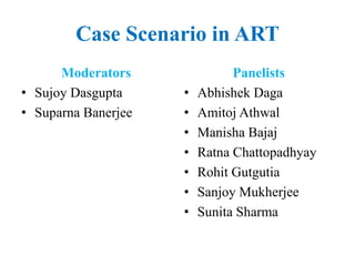 Case Scenario in ART
Moderators
• Sujoy Dasgupta
• Suparna Banerjee
Panelists
• Abhishek Daga
• Amitoj Athwal
• Manisha Bajaj
• Ratna Chattopadhyay
• Rohit Gutgutia
• Sanjoy Mukherjee
• Sunita Sharma
 