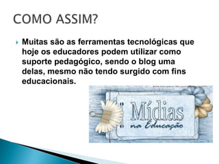 Muitas são as ferramentas tecnológicas que hoje os educadores podem utilizar como suporte pedagógico, sendo o blog uma delas, mesmo não tendo surgido com fins educacionais.COMO ASSIM?