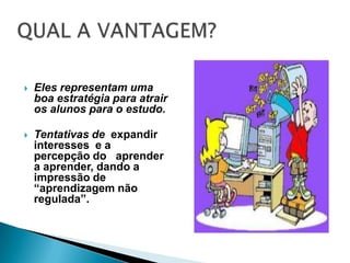 QUAL A VANTAGEM?Eles representam uma boa estratégia para atrair os alunos para o estudo.Tentativas de  expandir interesses  e a  percepção do   aprender a aprender, dando a impressão de  “aprendizagem não regulada”. 