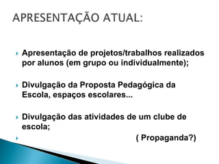 APRESENTAÇÃO ATUAL:Apresentação de projetos/trabalhos realizados por alunos (em grupo ou individualmente); Divulgação da Proposta Pedagógica da Escola, espaços escolares...Divulgação das atividades de um clube de escola;                                                  ( Propaganda?)