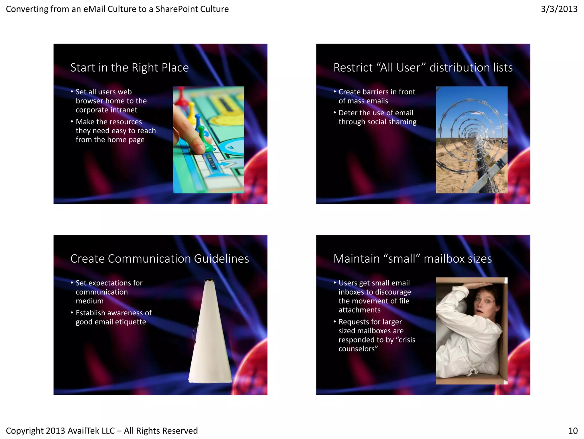Converting from an eMail Culture to a SharePoint Culture                                            3/3/2013




                Start in the Right Place                   Restrict “All User” distribution lists
                • Set all users web                        • Create barriers in front
                  browser home to the                        of mass emails
                  corporate intranet                       • Deter the use of email
                • Make the resources                         through social shaming
                  they need easy to reach
                  from the home page




                Create Communication Guidelines            Maintain “small” mailbox sizes
                • Set expectations for                     • Users get small email
                  communication                              inboxes to discourage
                  medium                                     the movement of file
                • Establish awareness of                     attachments
                  good email etiquette                     • Requests for larger
                                                             sized mailboxes are
                                                             responded to by “crisis
                                                             counselors”




Copyright 2013 AvailTek LLC – All Rights Reserved                                                        10
 