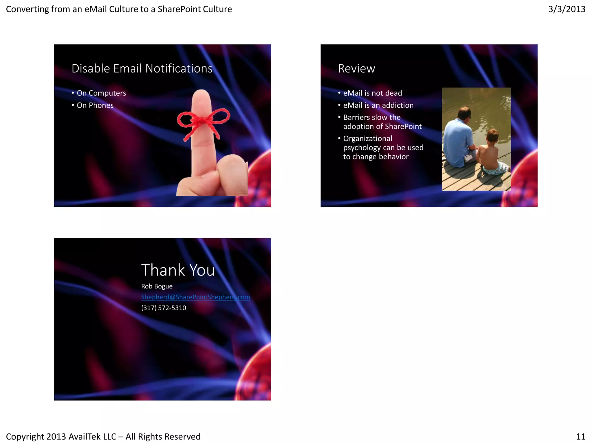 Converting from an eMail Culture to a SharePoint Culture                                       3/3/2013




                Disable Email Notifications                         Review
                • On Computers                                      • eMail is not dead
                • On Phones                                         • eMail is an addiction
                                                                    • Barriers slow the
                                                                      adoption of SharePoint
                                                                    • Organizational
                                                                      psychology can be used
                                                                      to change behavior




                                  Thank You
                                  Rob Bogue
                                  Shepherd@SharePointShepherd.com
                                  (317) 572-5310




Copyright 2013 AvailTek LLC – All Rights Reserved                                                   11
 