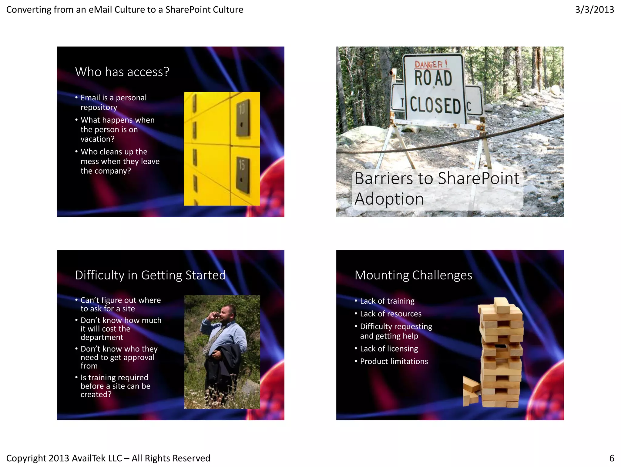 Converting from an eMail Culture to a SharePoint Culture                             3/3/2013




                Who has access?
                • Email is a personal
                  repository
                • What happens when
                  the person is on
                  vacation?
                • Who cleans up the
                  mess when they leave
                  the company?
                                                           Barriers to SharePoint
                                                           Adoption


                Difficulty in Getting Started              Mounting Challenges
                • Can’t figure out where                   • Lack of training
                  to ask for a site
                                                           • Lack of resources
                • Don’t know how much
                  it will cost the                         • Difficulty requesting
                  department                                 and getting help
                • Don’t know who they                      • Lack of licensing
                  need to get approval                     • Product limitations
                  from
                • Is training required
                  before a site can be
                  created?




Copyright 2013 AvailTek LLC – All Rights Reserved                                          6
 