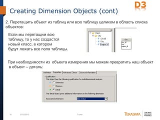 18 07/03/2012 Footer
Creating Dimension Objects (cont)
2. Перетащить объект из таблиц или всю таблицу целиком в область списка
объектов:
Если мы перетащим всю
таблицу, то у нас создастся
новый класс, в котором
будут лежать все поля таблицы.
При необходимости из объекта измерения мы можем превратить наш объект
в объект – деталь:
 