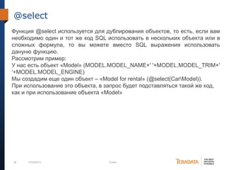 36 07/03/2012 Footer
@select
Функция @select используется для дублирования объектов, то есть, если вам
необходимо один и тот же код SQL использовать в нескольких объекта или в
сложных формула, то вы можете вместо SQL выражения использовать
дануню функцию.
Рассмотрим пример:
У нас есть объект «Model» (MODEL.MODEL_NAME+' '+MODEL.MODEL_TRIM+'
'+MODEL.MODEL_ENGINE)
Мы создадим еще один объект – «Model for rental» (@select(CarModel)).
При использование это объекта, в запрос будет подставляться такой же код,
как и при использование объекта «Model»
 