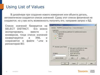 42 07/03/2012 Footer
Using List of Values
В дизайнере при создании нового измерения или объекта деталь,
автоматически создается список значений. Сразу этот список физически не
создаются, но у вас есть возможность получить его, направив запрос к БД.
Список значений базируется на
SELECT DISTINCT. Его можно
экспортировать вместе с
юниверсов, тогда список значений
конвертируется в XML и
сохранается в файле *.unw в
репозотирий ВО.
 