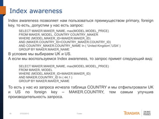 45 07/03/2012 Footer
Index awareness
Index awareness позволяет нам пользоваться преимуществом primary, foreign
key, то есть, допустим у нас есть запрос:
В условие мы выбираем UK и US.
А если мы воспользуемся Index awareness, то запрос примет следующий вид:
То есть у нас из запроса исчезла таблица COUNTRY и мы отфильтровали UK
и US по foreign key – MAKER.COUNTRY, тем самым улучшив
производительность запроса.
SELECT MAKER.MAKER_NAME, max(MODEL.MODEL_PRICE)
FROM MAKER, MODEL, COUNTRY COUNTRY_MAKER
WHERE (MODEL.MAKER_ID=MAKER.MAKER_ID)
AND (MAKER.COUNTRY_ID=COUNTRY_MAKER.COUNTRY_ID)
AND COUNTRY_MAKER.COUNTRY_NAME In ( 'United Kingdom','USA' )
GROUP BY MAKER.MAKER_NAME
SELECT MAKER.MAKER_NAME, max(MODEL.MODEL_PRICE)
FROM MAKER, MODEL
WHERE (MODEL.MAKER_ID=MAKER.MAKER_ID)
AND MAKER.COUNTRY_ID In ( 44,1 )
GROUP BY MAKER.MAKER_NAME
 