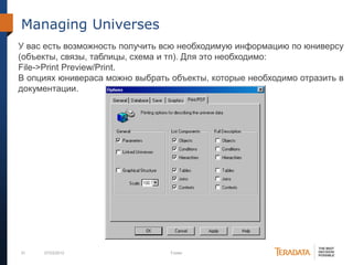 51 07/03/2012 Footer
Managing Universes
У вас есть возможность получить всю необходимую информацию по юниверсу
(объекты, связы, таблицы, схема и тп). Для это необходимо:
File->Print Preview/Print.
В опциях юнивераса можно выбрать объекты, которые необходимо отразить в
документации.
 