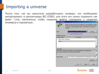 52 07/03/2012 Footer
Importing a universe
После того, как вы закончили разрабатывать юниверс, его необходимо
импортировать в репозиторирь ВО (CMS), для этого его нужно сохранить как
файл *.unw, желательно чтобы название файла совпадало с название
юниверса в параметрах.
 