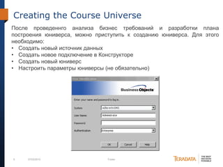 6 07/03/2012 Footer
Creating the Course Universe
После проведеннго анализа бизнес требований и разработки плана
построения юниверса, можно приступить к созданию юниверса. Для этого
необходимо:
• Создать новый источник данных
• Создать новое подключение в Конструкторе
• Создать новый юниверс
• Настроить параметры юниверсы (не обязательно)
 