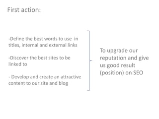 -Define the best words to use in
titles, internal and external links
-Discover the best sites to be
linked to
- Develop and create an attractive
content to our site and blog
To upgrade our
reputation and give
us good result
(position) on SEO
First action:
 